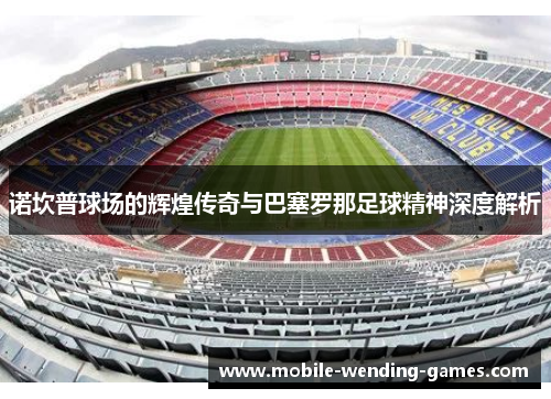 诺坎普球场的辉煌传奇与巴塞罗那足球精神深度解析