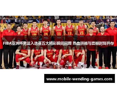 FIBA亚洲杯男篮入选赛五大精彩瞬间回顾 热血拼搏与震撼时刻并存