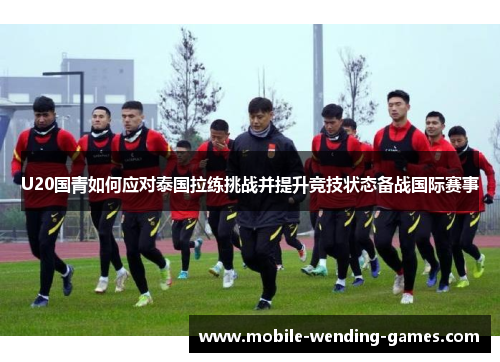 U20国青如何应对泰国拉练挑战并提升竞技状态备战国际赛事