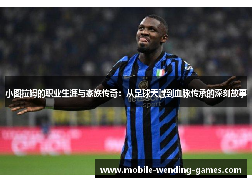 小图拉姆的职业生涯与家族传奇：从足球天赋到血脉传承的深刻故事