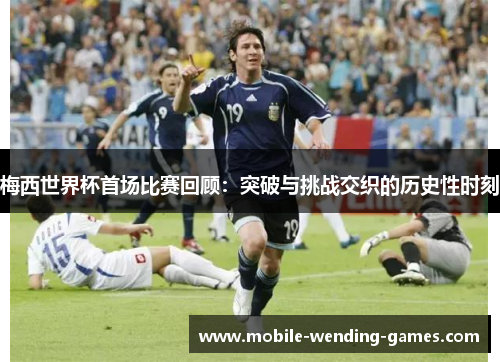 梅西世界杯首场比赛回顾：突破与挑战交织的历史性时刻