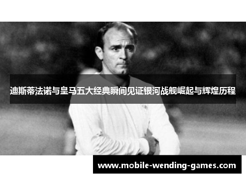 迪斯蒂法诺与皇马五大经典瞬间见证银河战舰崛起与辉煌历程 迪斯蒂法诺与皇马五大经典瞬间见证银河战舰崛起与辉煌历程