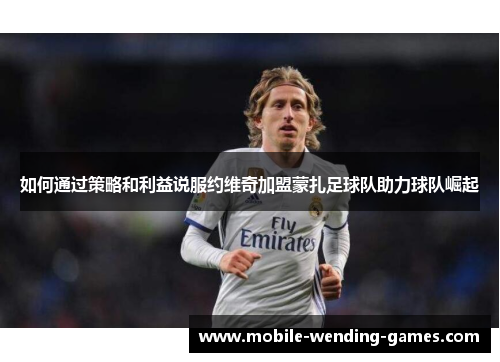 如何通过策略和利益说服约维奇加盟蒙扎足球队助力球队崛起 如何通过策略和利益说服约维奇加盟蒙扎足球队助力球队崛起