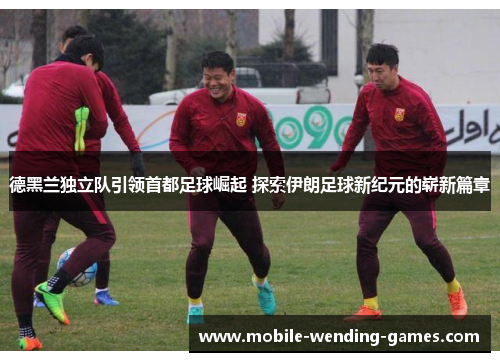 德黑兰独立队引领首都足球崛起 探索伊朗足球新纪元的崭新篇章