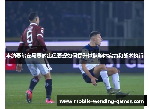 本纳赛尔在马赛的出色表现如何提升球队整体实力和战术执行