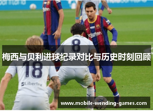 梅西与贝利进球纪录对比与历史时刻回顾