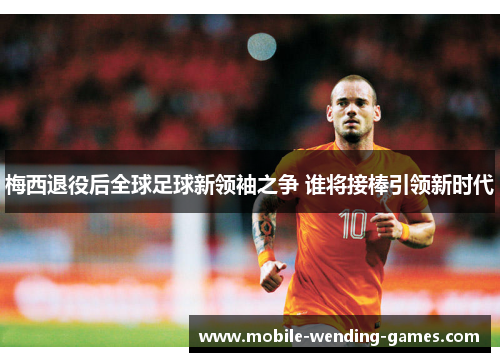 梅西退役后全球足球新领袖之争 谁将接棒引领新时代