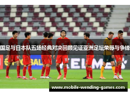 国足与日本队五场经典对决回顾见证亚洲足坛荣辱与争锋