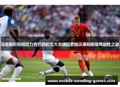 深度解析阿根廷力克巴西的五大关键因素揭示潘帕斯雄鹰制胜之道