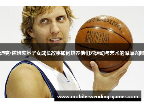 迪克·诺维茨基子女成长故事如何培养他们对运动与艺术的深厚兴趣 迪克·诺维茨基子女成长故事如何培养他们对运动与艺术的深厚兴趣