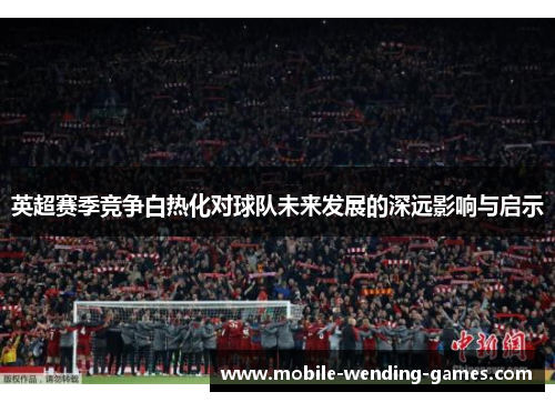 英超赛季竞争白热化对球队未来发展的深远影响与启示 英超赛季竞争白热化对球队未来发展的深远影响与启示