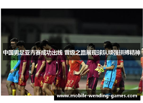 中国男足亚青赛成功出线 晋级之路展现球队顽强拼搏精神